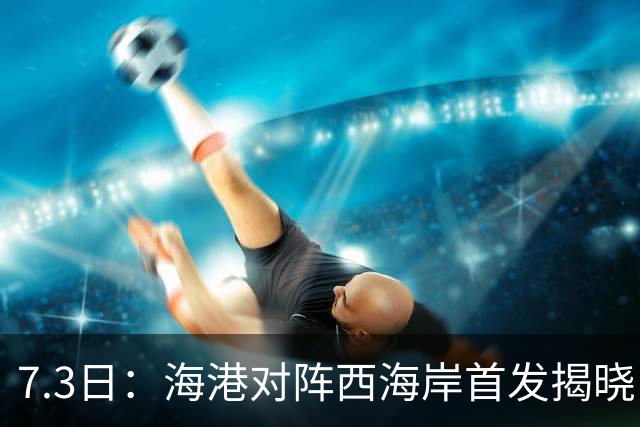 7.3日：海港对阵西海岸首发揭晓，国足新秀镇守后防五外援领军刘祝润冲锋